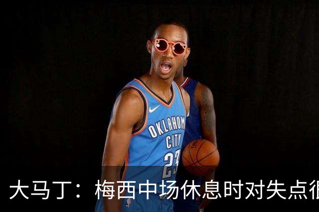 大马丁：梅西中场休息时对失点很自责，但他之前拯救过我们无数次