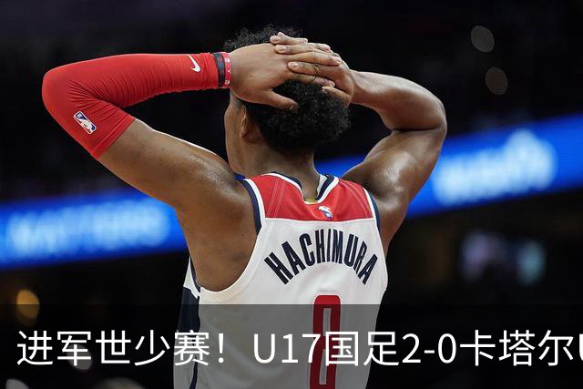 进军世少赛！U17国足2-0卡塔尔U17小组出线 何思凡破门张伯霖建功